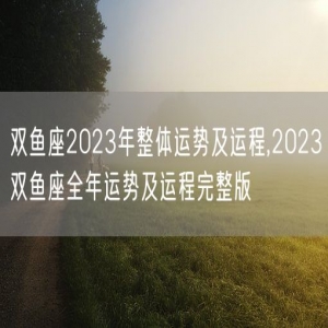 双鱼座2023年整体运势及运程,2023双鱼座全年运势及运程完整版