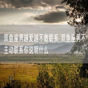 双鱼座男越爱越不敢联系 双鱼座男不主动联系你说明什么