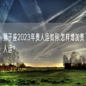狮子座2023年贵人运如何,怎样增加贵人运？