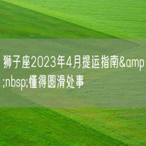 狮子座2023年4月提运指南&nbsp;懂得圆滑处事