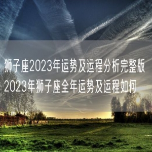 狮子座2023年运势及运程分析完整版 2023年狮子座全年运势及运程如何