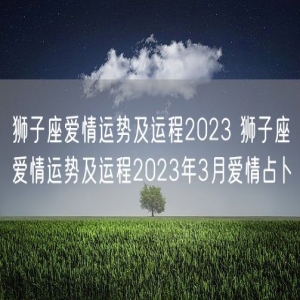 狮子座爱情运势及运程2023 狮子座爱情运势及运程2023年3月爱情占卜