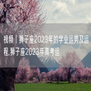 狮子座2023年的学业运势及运程,狮子座2023年高考运