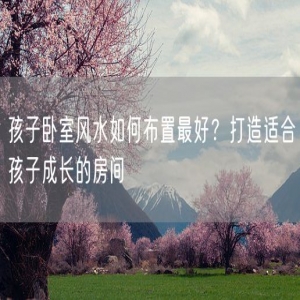 孩子卧室风水如何布置最好？打造适合孩子成长的房间