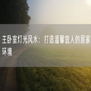 主卧室灯光风水：打造温馨宜人的居家环境