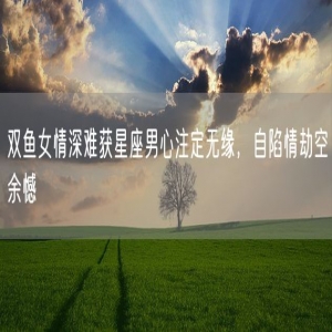 双鱼女情深难获星座男心注定无缘，自陷情劫空余憾
