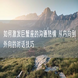 如何激发巨蟹座的沟通热情 从内向到外向的对话技巧