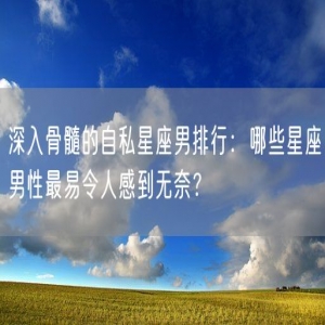 深入骨髓的自私星座男排行：哪些星座男性最易令人感到无奈？