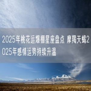 2025年桃花运爆棚星座盘点 摩羯天蝎2025年感情运势持续升温