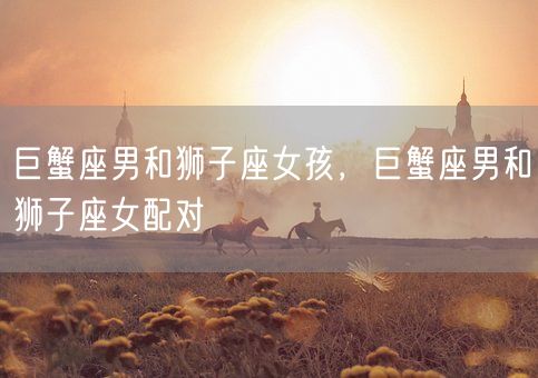 巨蟹座男和狮子座女孩，巨蟹座男和狮子座女配对(图1)