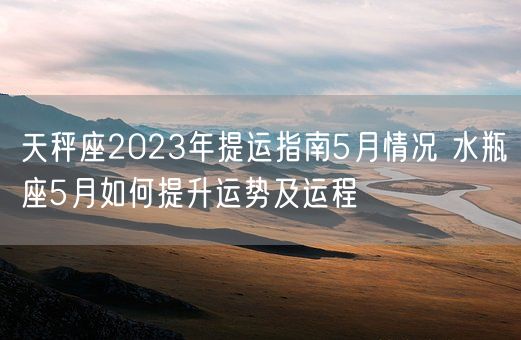 天秤座2023年提运指南5月情况 水瓶座5月如何提升运势及运程(图1)