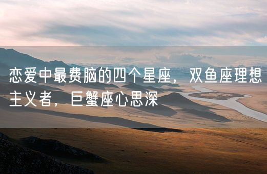 恋爱中最费脑的四个星座，双鱼座理想主义者，巨蟹座心思深(图1)