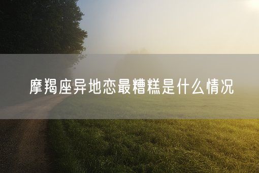 摩羯座异地恋最糟糕是什么情况(图1)