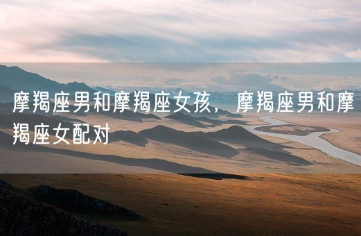 摩羯座男和摩羯座女孩，摩羯座男和摩羯座女配对(图1)
