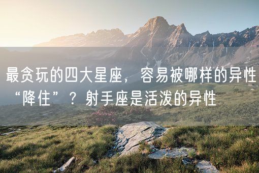 最贪玩的四大星座，容易被哪样的异性“降住”？射手座是活泼的异性(图1)