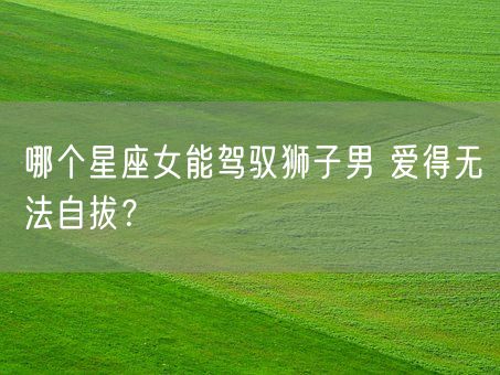 哪个星座女能驾驭狮子男 爱得无法自拔？(图1)