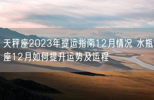 天秤座2023年提运指南12月情况 水瓶座12月如何提升运势及运程(图1)