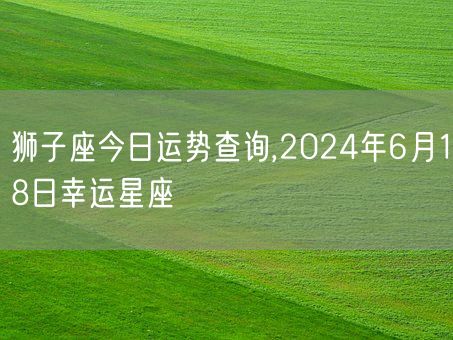 狮子座今日运势查询,2024年6月18日幸运星座(图1)
