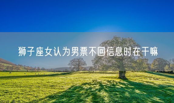 狮子座女认为男票不回信息时在干嘛(图1)