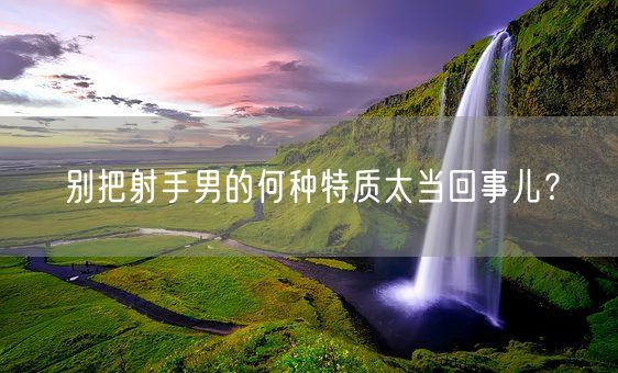 别把射手男的何种特质太当回事儿？(图1)