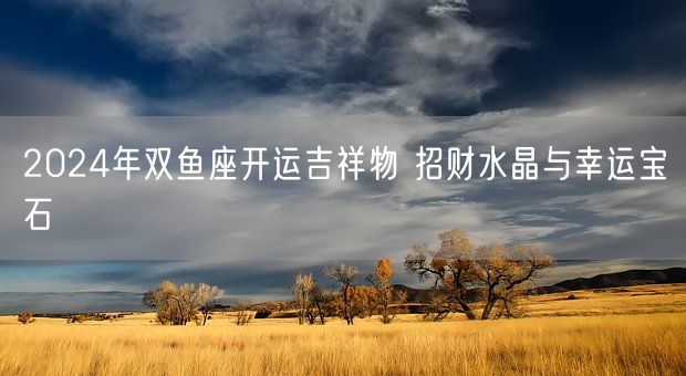 2024年双鱼座开运吉祥物 招财水晶与幸运宝石(图1)