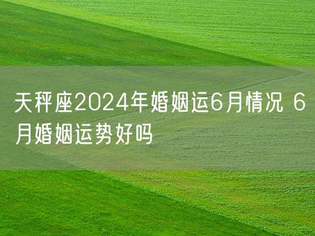 天秤座2024年婚姻运6月情况 6月婚姻运势好吗(图1)