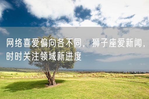 网络喜爱偏向各不同，狮子座爱新闻，时时关注领域新进度(图1)