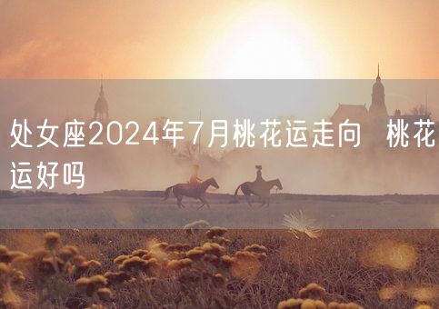 处女座2024年7月桃花运走向  桃花运好吗(图1)