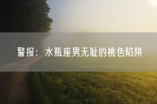 警报：水瓶座男无耻的桃色陷阱(图1)