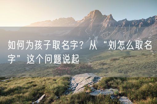 如何为孩子取名字？从“刘怎么取名字”这个问题说起(图1)