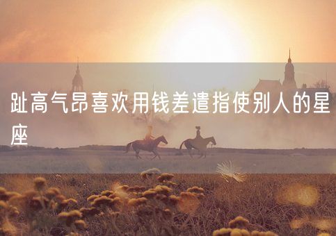 趾高气昂喜欢用钱差遣指使别人的星座(图1) 趾高气昂喜欢用钱差遣指使别人的星座(图1)