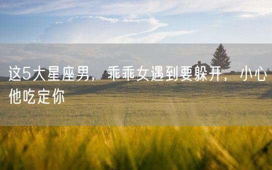 这5大星座男，乖乖女遇到要躲开，小心他吃定你(图1)