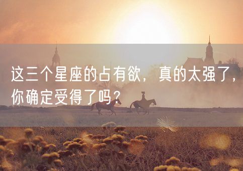 这三个星座的占有欲,真的太强了,你确定受得了吗?(图1) 这三个星座的占有欲,真的太强了,你确定受得了吗?(图1)