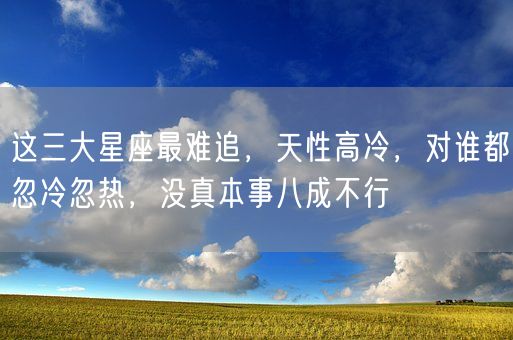 这三大星座最难追，天性高冷，对谁都忽冷忽热，没真本事八成不行(图1)