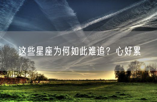 这些星座为何如此难追？心好累(图1)