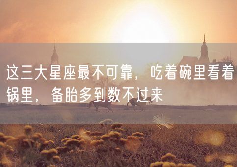 这三大星座最不可靠，吃着碗里看着锅里，备胎多到数不过来(图1)