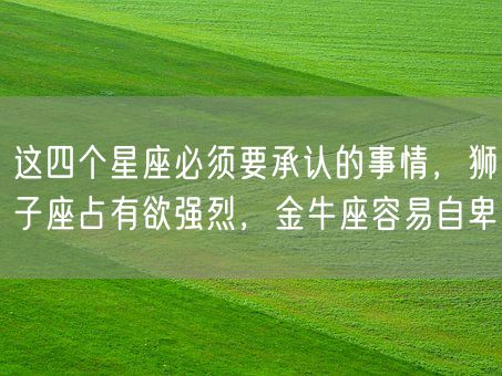 这四个星座必须要承认的事情，狮子座占有欲强烈，金牛座容易自卑(图1)