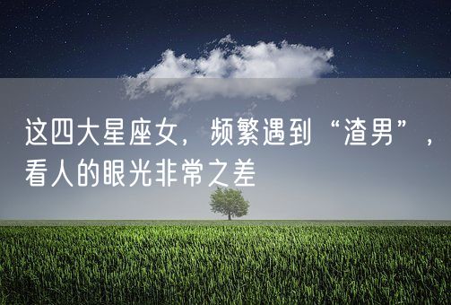 这四大星座女，频繁遇到“渣男”，看人的眼光非常之差(图1)