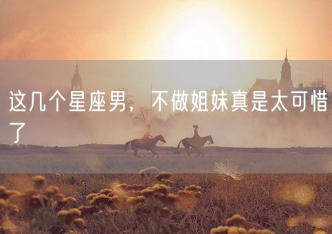 这几个星座男，不做姐妹真是太可惜了(图1)