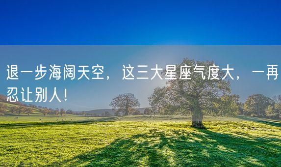 退一步海阔天空，这三大星座气度大，一再忍让别人！(图1)