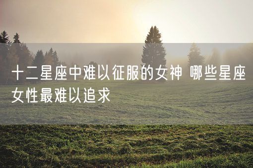 十二星座中难以征服的女神 哪些星座女性最难以追求(图1)
