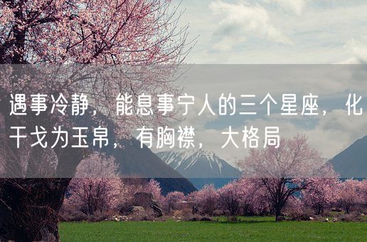 遇事冷静，能息事宁人的三个星座，化干戈为玉帛，有胸襟，大格局(图1)
