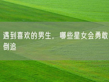 遇到喜欢的男生，哪些星女会勇敢倒追(图1)
