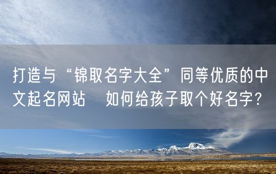 打造与“锦取名字大全”同等优质的中文起名网站   如何给孩子取个好名字？(图1)