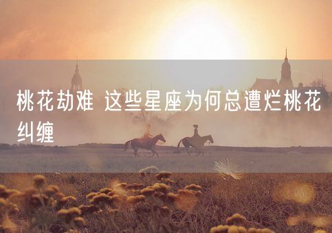 桃花劫难 这些星座为何总遭烂桃花纠缠(图1)