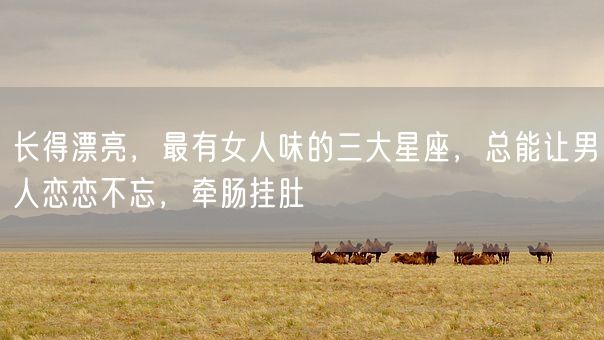 长得漂亮，最有女人味的三大星座，总能让男人恋恋不忘，牵肠挂肚(图1)