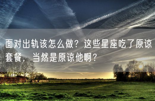 面对出轨该怎么做？这些星座吃了原谅套餐，当然是原谅他啊？(图1)