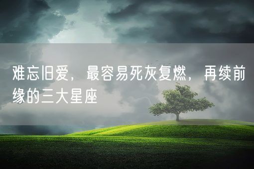 难忘旧爱，最容易死灰复燃，再续前缘的三大星座(图1)