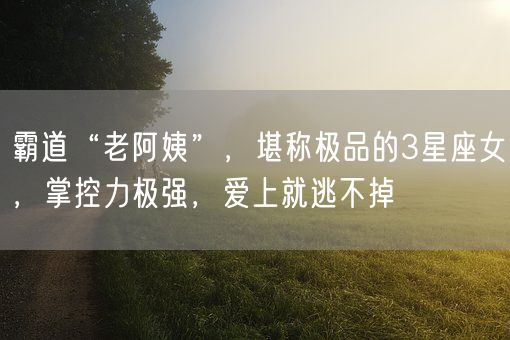 霸道“老阿姨”，堪称极品的3星座女，掌控力极强，爱上就逃不掉(图1)