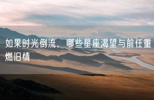 如果时光倒流，哪些星座渴望与前任重燃旧情(图1)